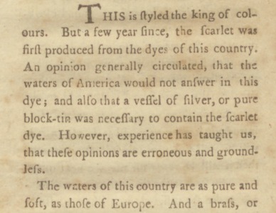 This is styled the king of colours. But a few year since, the scarlet was first produced from the dyes of this country. An opinion generally circulated, that the waters of America would not answer in this dye ; and also that a vessel of silver, or pure block-tin was necessary to contain the scarlet dye. However, experience has taught us, that these opinions are erroneous and groundless. The waters of this country are as pure and soft, as those of Europe.