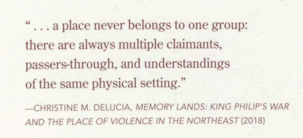"...a place never belongs to one group: there are always multiple claimants, passers-through, and understandings of the same physical setting." -- Christinge M. Delucia, Memory lands: King Philip's war and the place of violence in the Northeasr (2018)